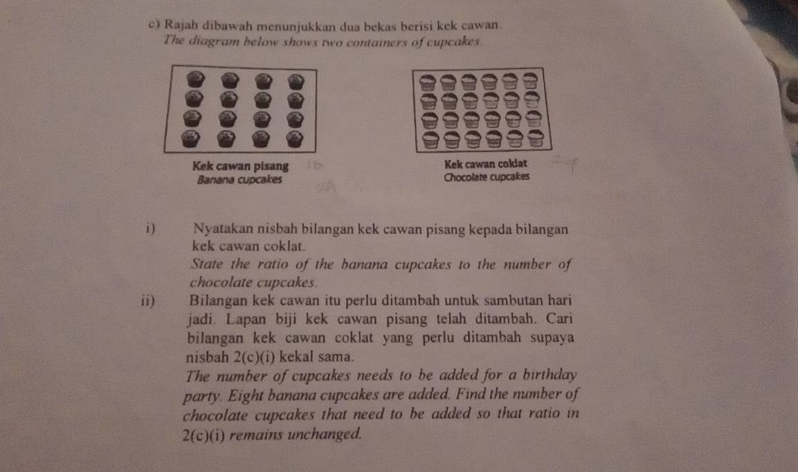 Rajah dibawah menunjukkan dua bekas berisi kek cawan. 
The diagram below shows two containers of cupcakes. 
Kek cawan pisang Kek cawan coklat 
Banana cupcakes Chocolate cupcakes 
i) Nyatakan nisbah bilangan kek cawan pisang kepada bilangan 
kek cawan coklat. 
State the ratio of the banana cupcakes to the number of 
chocolate cupcakes. 
ii) Bilangan kek cawan itu perlu ditambah untuk sambutan hari 
jadi. Lapan biji kek cawan pisang telah ditambah. Cari 
bilangan kek cawan coklat yang perlu ditambah supaya 
nisbah 2(c)(i) kekal sama. 
The number of cupcakes needs to be added for a birthday 
party. Eight banana cupcakes are added. Find the number of 
chocolate cupcakes that need to be added so that ratio in 
2(c)(i) remains unchanged.