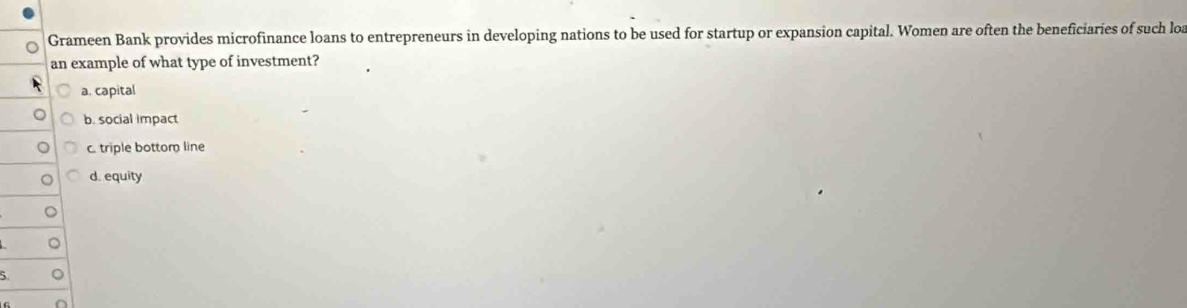 Grameen Bank provides microfinance loans to entrepreneurs in developing nations to be used for startup or expansion capital. Women are often the beneficiaries of such loa
an example of what type of investment?
a. capital
b. social impact
c. triple bottom line
d. equity
5.