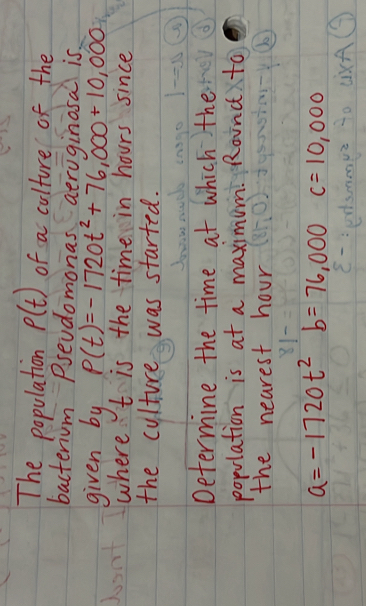 The population P(t) of a culture of the 
bacterium Psevdomonas aeruginosa is 
given by P(t)=-1720t^2+76,000+10,000
where t is the time in hours since 
the culture was started. 
Determine the time at which the 
population is at a maximum. Rounc to 
the nearest hour
a=-1720t^2b=76,000 c=10,000