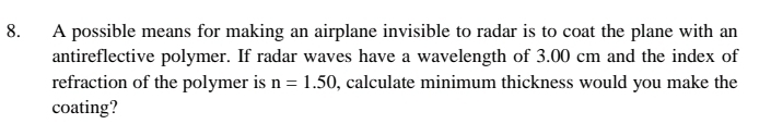 A possible means for making an airplane invisible to radar is to coat the plane with an 
antireflective polymer. If radar waves have a wavelength of 3.00 cm and the index of 
refraction of the polymer is n=1.50 , calculate minimum thickness would you make the 
coating?