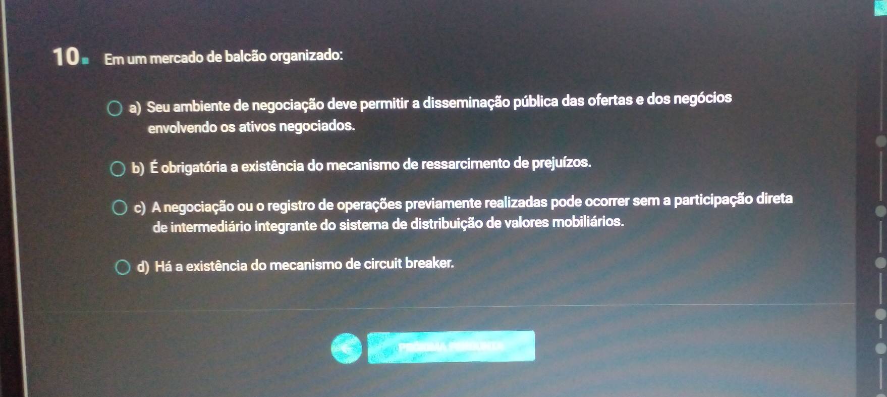 10 ª Em um mercado de balcão organizado:
a) Seu ambiente de negociação deve permitir a disseminação pública das ofertas e dos negócios
envolvendo os ativos negociados.
b) É obrigatória a existência do mecanismo de ressarcimento de prejuízos.
c) A negociação ou o registro de operações previamente realizadas pode ocorrer sem a participação direta
de intermediário integrante do sistema de distribuição de valores mobiliários.
d) Há a existência do mecanismo de circuit breaker.