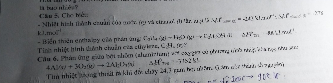 là bao nhiêu? 
Câu 5. Cho biết: 
- Nhiệt hình thành chuẩn của nước (g) và ethanol (l) lần lượt là △ _fH° nước (g)=-242kJ.mol^(-1); △ _fH° ethanol (l)=-278
kJ.mol^(-1). 
- Biến thiên enthalpy của phản ứng: C_2H_4(g)+H_2O(g)to C_2H_5OH(l △ _rH°_298=-88kJ.mol^(-1). 
Tính nhiệt hình thành chuẩn của ethylene, C_2H_4(g) ? 
Câu 6. Phản ứng giữa bột nhôm (aluminium) với oxygen có phương trình nhiệt hóa học như sau:
4Al(s)+3O_2(g)to 2Al_2O_3(s) △ _rH^0_298=-3352kJ. 
Tìm nhiệt lượng thoát ra khi đốt cháy 24, 3 gam bột nhôm. (Làm tròn thành số nguyên)