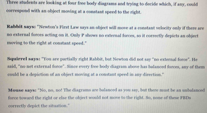 Three students are looking at four free body diagrams and trying to decide which, if any, could 
correspond with an object moving at a constant speed to the right. 
Rabbit says: "Newton's First Law says an object will move at a constant velocity only if there are 
no external forces acting on it. Only P shows no external forces, so it correctly depicts an object 
moving to the right at constant speed." 
Squirrel says: "You are partially right Rabbit, but Newton did not say "no external force”. He 
said, “no net external force”. Since every free body diagram above has balanced forces, any of them 
could be a depiction of an object moving at a constant speed in any direction." 
Mouse says: "No, no, no! The diagrams are balanced as you say, but there must be an unbalanced 
force toward the right or else the object would not move to the right. So, none of these FBDs 
correctly depict the situation."