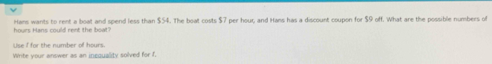 Hans wants to rent a boat and spend less than $54. The boat costs $7 per hour, and Hans has a discount coupon for $9 off. What are the possible numbers of
hours Hans could rent the boat? 
Use f for the number of hours. 
Write your answer as an inequality solved for f.