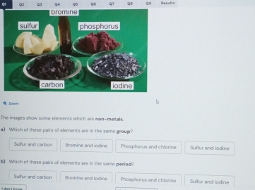 QB Resulte
Q, Zoom
The images show some elements which are non-metals.
a) Which of these pairs of elements are in the same group?
Sulfur and carbon Bromine and iodine Phoaphorus and chlorine Sulfur and iodine
b) Which of these pairs of elements are in the same period?
Sulfur and carben Bromine and iodine Phesphorus and chlorine Sulfur and iodine