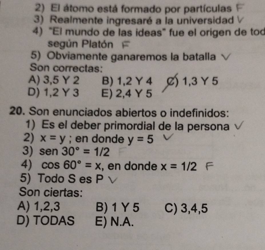 El átomo está formado por partículas
3) Realmente ingresaré a la universidad
4) “El mundo de las ideas" fue el origen de tod
según Platón
5) Obviamente ganaremos la batalla
Son correctas:
A) 3, 5 Y 2 B) 1, 2 Y 4 C) 1, 3 Y 5
D) 1, 2 Y 3 E) 2, 4 Y 5
20. Son enunciados abiertos o indefinidos:
1) Es el deber primordial de la persona
2) x=y; en donde y=5
3) sen 30°=1/2
4) cos 60°=x , en donde x=1/2
5) Todo S es P
Son ciertas:
A) 1, 2, 3 B) 1 Y5 C) 3, 4, 5
D) TODAS E) N. A.