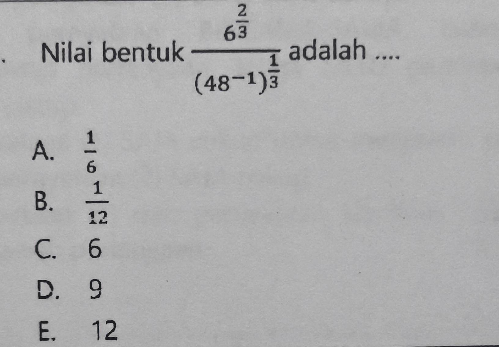 Nilai bentuk frac 6^(frac 2)3(48^(-1))^ 1/3  adalah ....
A.  1/6 
B.  1/12 
C. 6
D. 9
E. 12