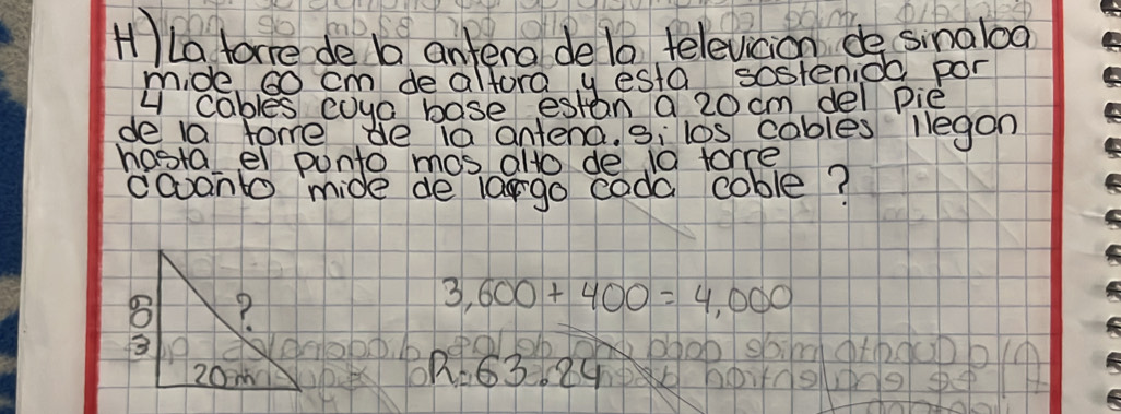 ILa tare de b antera delo televicion de sinaloa 
mide, so cm de altora y esta sostenice por 
u cables coya base estan a 20 cm del pie 
de la fome de 1 antena. 3i los cables legon 
hostalel punto mos alto de 10 forre 
coont mide de largo coda coble?
3,600+400=4,000
sbindathduDbn 
O R=63.24