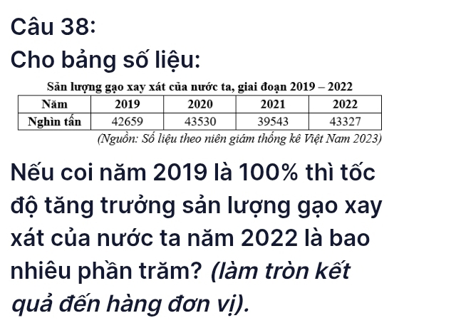 Cho bảng số liệu: 
Sản lượng gạo xay xát của nước ta, giai đoạn 2019 - 2022 
(Nguồn: Số liệu theo niên giám thống kê Việt Nam 2023) 
ếu coi năm 2019 là 100% thì tốc 
độ tăng trưởng sản lượng gạo xay 
xát của nước ta năm 2022 là bao 
nhiêu phần trăm? (làm tròn kết 
quả đến hàng đơn vị).