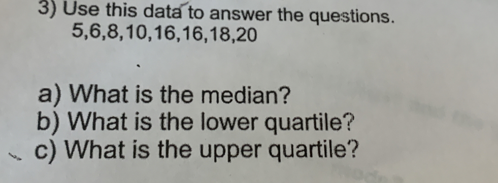 Use this data to answer the questions.
5, 6, 8, 10, 16, 16, 18, 20
a) What is the median? 
b) What is the lower quartile? 
c) What is the upper quartile?