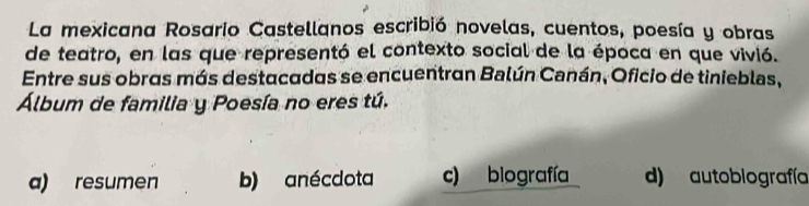 La mexicana Rosario Castellanos escribió novelas, cuentos, poesía y obras
de teatro, en las que representó el contexto social de la época en que vivió.
Entre sus obras más destacadas se encuentran Balún Canán, Oficio de tinieblas,
Álbum de familia y Poesía no eres tú.
a) resumen b) anécdota c) biografía d) autobiografía