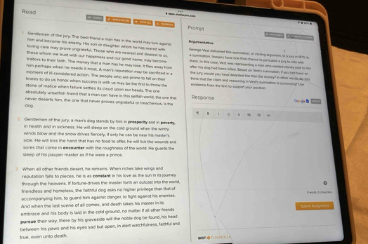 Read
*  saryma ==    
f Brawch  Prompt
4    .   
him and become his enemy. His son or daughter whom he has reared with
Gentlemen of the jury. The best friend a man has in the world may turm against Argumentaive George Vint delivered this summution, or clasing argument, to a jury in 179. in
loving care may prove ungrateful. Those who are nearest and dearest to us, # summation, lewyers have one final chance to pemusile a jury to sile with
those whom we trust with our happiness and our good name, may become them, in this case. 'Vest was representing a man who warted money sod to hom
traltors to their faith. The money that a man has he may lose. It flies away from the jury, would you have itwarded the man the money? In other worts-do you
him perhaps when he needs it most. A man's reputation may be sacrificed in a
after his dog had been killed. Based on Vest's summation, if you had been on
moment of ill-considered action. The people who are prone to fall on their think that the claim and reasoning in Vesit's summation i convincing? Use
knees to do us honor when success is with us may be the first to throw the evidence from the lext to support your pasition.
stone of malice when failure settles its cloud upon our heads. The one
absolutely unselfish friend that a man can have in this selfish world, the one that Response Google B
never deserts him, the one that never proves ungrateful or treacherous, is the
dog.
B 9 s a ∞
2 Gentlemen of the jury, a man's dog stands by him in presperity and in pover
in health and in sickness. He will sleep on the cold ground when the wintr
winds blow and the snow drives fiercely, if only he can be near his master's
side. He will kiss the hand that has no food to offer, he will lick the wounds and
sores that come in encounter with the roughness of the world. He guards the
sleep of his pauper master as if he were a prince.
When all other friends desent, he remains. When riches take wings and
reputation falls to pieces, he is as comstant in his love as the sun in its journey
through the heavens. If fortune-drives the mastler forth an outcast into the world,
friendless and homeless, the faithful dog asks no higher privilege than that of
accompanying him, to guard him against danger, to fight agairst his enemies.
And when the last scene of all comes, and death takes his master in its Il words, à cherenen
embrace and his body is laid in the cold ground, no matter if all otherfriends Submi As agmment
pursue their way, there by his graveside will the noble dog be found, his head
between his paws and his eyes sad but open, in alert watchfulness, faithful and
true, even unto death. N OFLLAC R E A