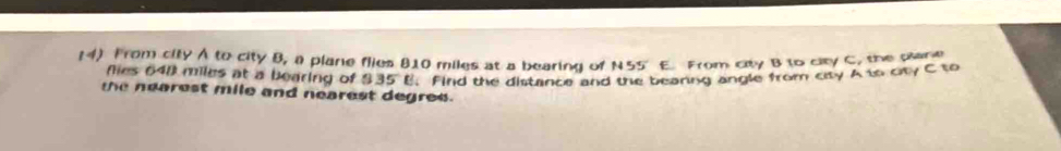 From city A to city B, a plane flies 810 miles at a bearing of N55' E. From city B to city C, the pane 
flies 648 miles at a bearing of 335°E Find the distance and the beaning angle from city A to ory C to 
the nearest mile and nearest degree.