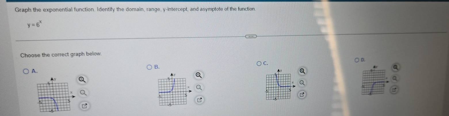 Graph the exponential function. Identify the domain, range, y-intercept, and asymptote of the function.
y=6^x
Choose the correct graph below. 
A. ) C. D. 
B. 
Ay 
5 
B