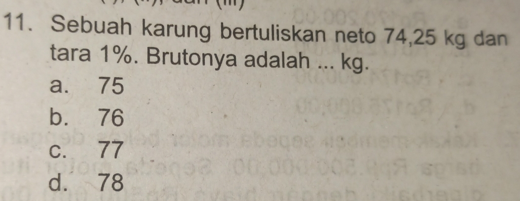 Sebuah karung bertuliskan neto 74,25 kg dan
tara 1%. Brutonya adalah ... kg.
a. 75
b. 76
c. 77
d. 78