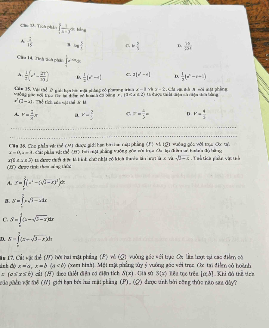 Tích phân ∈tlimits _0^(2frac 1)x+3dx bằng
A.  2/15 
B. log  5/3  ln  5/3   16/225 
C.
D.
Câu 14. Tính tích phân ∈tlimits _0^(2e^1+2x)dx
A.  1/2 (e^5- 27/10 ) B.  1/2 (e^5-e) C. 2(e^5-e) D.  1/2 (e^5-e+1)
Câu 15. Vật thể B giới hạn bởi mặt phẳng có phương trình x=0 và x=2. Cất vật thể B với mặt phẳng
vuông góc với trục Ox tại điểm có hoành độ bằng x, (0≤ x≤ 2) ta được thiết diện có diện tích bằng
x^2(2-x). Thể tích của vật thể B là
A. V= 2/3 π V= 2/3  V= 4/3 π V= 4/3 
B.
C.
D.
_
Câu 16. Cho phần vật thế (H) được giới hạn bởi hai mặt phẳng (P) và (Q) vuông góc với trục Ox tại
x=0,x=3. Cắt phần vật thể (H) bởi mặt phẳng vuông góc với trục Ox tại điểm có hoành độ bằng
x(0≤ x≤ 3) ta được thiết diện là hình chữ nhật có kích thước lần lượt là x và sqrt(3-x). Thể tích phần vật thể
(H) được tính theo công thức
A. S=∈tlimits _0^(3(x^2)-(sqrt(3-x))^2)dx
B. S=∈tlimits _0^(3xsqrt 3-x)dx
C. S=∈tlimits _0^(3(x-sqrt 3-x))dx
D. S=∈tlimits _0^(3(x+sqrt 3-x))dx
ầu 17. Cắt vật thể (H) bởi hai mặt phẳng (P) và (Q) vuông góc với trục Ox lần lượt tại các điểm có
ảnh độ x=a,x=b(a (xem hình). Một mặt phẳng tùy ý vuông góc với trục Ox tại điểm có hoành
x(a≤ x≤ b) cắt (H) theo thiết diện có diện tích S(x). Giả sử S(x) liên tục trên [a;b]. Khi đó thể tích
của phần vật thể (H) giới hạn bởi hai mặt phẳng (P), (Q) được tính bởi công thức nào sau đây?