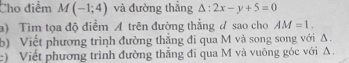 Cho điểm M(-1;4) và đường thắng △ :2x-y+5=0
a) Tìm tọa độ điểm A trên đường thẳng ư sao cho AM=1. 
b) Viết phương trình đường thẳng đi qua M và song song với Δ. 
c) Viết phương trình đường thắng đi qua M và vuông góc với A.