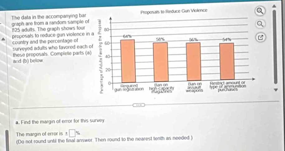 The data in the accompanying bar 
graph are from a random sample of
825 adults. The graph shows four 
proposals to reduce gun violence in 
country and the percentage of 
surveyed adults who favored each 
these proposals. Complete parts (a 
and (b) below 
a, Find the margin of error for this survey. 
The margin of error is ± □ %. 
(Do not round until the final answer. Then round to the nearest tenth as needed.)