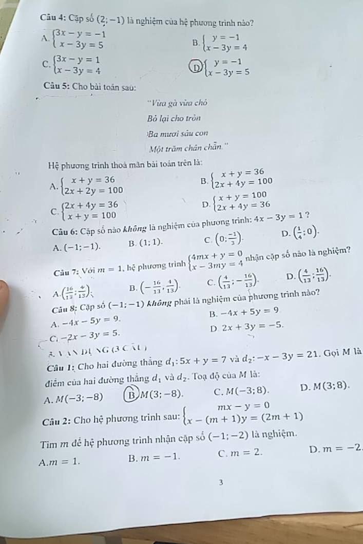 Cập số (2;-1) là nghiệm của hệ phương trình nảo?
A. beginarrayl 3x-y=-1 x-3y=5endarray.
B. beginarrayl y=-1 x-3y=4endarray.
C. beginarrayl 3x-y=1 x-3y=4endarray. beginarrayl y=-1 x-3y=5endarray.
D
Câu 5: Cho bài toán saù:
''Vừa gà vừa chỏ
Bỏ lại cho tròn
Ba mươi sảu con
Một trăm chân chẵn.''
Hệ phương trình thoà mân bài toán trên là:
A. beginarrayl x+y=36 2x+2y=100endarray.
B. beginarrayl x+y=36 2x+4y=100endarray.
C beginarrayl 2x+4y=36 x+y=100endarray.
D. beginarrayl x+y=100 2x+4y=36endarray.
Câu 6: Cặp số nào không là nghiệm của phương trình: 4x-3y=1 ?
A. (-1;-1). B (1;1). C. (0; (-1)/3 ). D. ( 1/4 ;0).
Câu 7 : Với m=1 , hệ phương trình beginarrayl 4mx+y=0 x-3my=4endarray. nhận cập số não là nghiệm?
A. ( 16/13 : 4/13 ): a B. (- 16/13 , 4/13 ). C. ( 4/13 ;- 16/13 ). D. ( 4/13 ; 16/13 ).
Câu 8: Cặp số (-1;-1) không phái là nghiệm của phương trình nào?
B. -4x+5y=9
A. -4x-5y=9.
D 2x+3y=-5.
C -2x-3y=5.
A. VMDlVG(3CM
Câu 1: Cho hai đường thắng d_1:5x+y=7 và d_2:-x-3y=21. Gọi M là
điểm của hai đường thẳng d_1 và d_2 Toạ độ của M là:
A. M(-3;-8) B M(3;-8). C. M(-3;8). D. M(3;8).
* Câu 2: Cho hệ phương trình sau: beginarrayl mx-y=0 x-(m+1)y=(2m+1)endarray.
Tim m để hệ phương trình nhận cập số (-1;-2) là nghiệm.
A. m=1. B. m=-1. C. m=2. D. m=-2
3