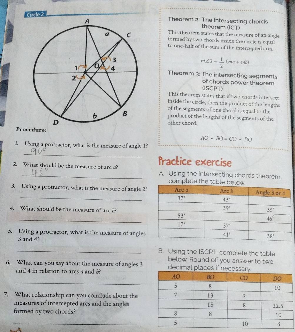 Circle 2
Theorem 2: The intersecting chords
theorem (ICT)
This theorem states that the measure of an angle
formed by two chords inside the circle is equal
to one-half of the sum of the intercepted arcs.
m∠ 3= 1/2 (ma+mb)
Theorem 3: The intersecting segments
of chords power theorem
(ISCPT)
This theorem states that if two chords intersect
inside the circle, then the product of the lengths
of the segments of one chord is equal to the
product of the lengths of the segments of the
other chord.
Procedure:
AO· BO=CO· DO
1. Using a protractor, what is the measure of angle 1?
_
Practice exercise
2. What should be the measure of arc a?
_A. Using the intersecting chords theorem,
complete the table
_
3. Using a protractor, what is the measure of angle 2?
4. What should be the measure of arc b?
_
5. Using a protractor, what is the measure of angles
3 and 4?
_B. Using the ISCPT, complete the table
below. Round off you answer to two
6. What can you say about the measure of angles 3 decimal places 
and 4 in relation to arcs a and b?
_
7. What relationship can you conclude about the
measures of intercepted arcs and the angles
formed by two chords?
_