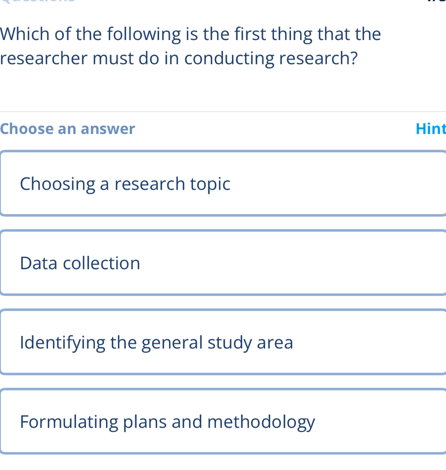 Which of the following is the first thing that the
researcher must do in conducting research?
Choose an answer Hint
Choosing a research topic
Data collection
Identifying the general study area
Formulating plans and methodology