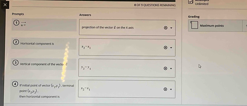 OF 9 QUESTIONS REMAINING Unlimited 
Prompts Answers Grading 
1 vector u=
projection of the vector on the X axis 
Maximum points 
2 Horisontal component is
x_2-x_1
3 Vertical component of the vector
y_2-y_1
f initial point of vector (x_1,y_1) , terminal 
point (x_2y_2).
x_2-x_1
then horizontal component is