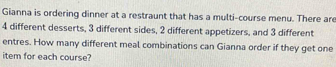 Gianna is ordering dinner at a restraunt that has a multi-course menu. There are
4 different desserts, 3 different sides, 2 different appetizers, and 3 different 
entres. How many different meal combinations can Gianna order if they get one 
item for each course?