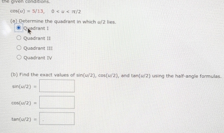 the given conditions.
cos (u)=5/13, 0
(a) Determine the quadrant in which u/2 lies.
Quadrant I
Quadrant II
Quadrant III
Quadrant TV
(b) Find the exact values of sin (u/2), cos (u/2) , and tan (u/2) using the half-angle formulas.
sin (u/2)=□
cos (u/2)=□
tan (u/2)=□