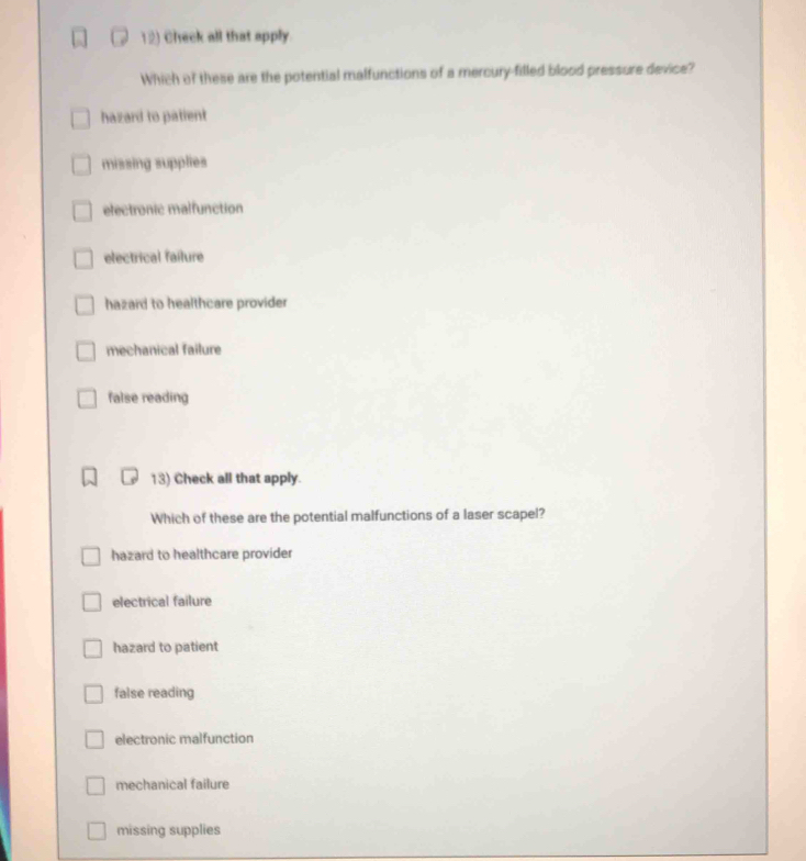 Check all that apply.
Which of these are the potential malfunctions of a mercury-filled blood pressure device?
hazard to patient
missing supplies
electronic malfunction
electrical faílure
hazard to healthcare provider
mechanical failure
false reading
13) Check all that apply.
Which of these are the potential malfunctions of a laser scapel?
hazard to healthcare provider
electrical failure
hazard to patient
false reading
electronic malfunction
mechanical failure
missing supplies