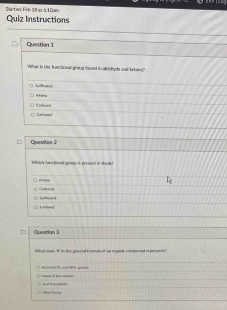 Lor
Started: Feb 18 at 6:1 0pm
Quiz Instructions
Question 1
What is the functional group found in aldehyde and ketone?
Sulifhydryl
Amino
Carboxyl
Carbonyl
Question 2
Which functional group is present in thiols?
Amine
Carbonyl
Sulfhyard
Carboiryl
Question 3
What does 'R' in the general formula of an organic compound represents?
floth ALKYL and ARYL groups
Nane of the choices
Aryl GroupBoth
Alleyl Group