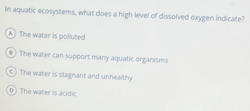 In aquatic ecosystems, what does a high level of dissolved oxygen indicate?
A The water is polluted
B)The water can support many aquatic organisms
c) The water is stagnant and unhealthy
D) The water is acidic