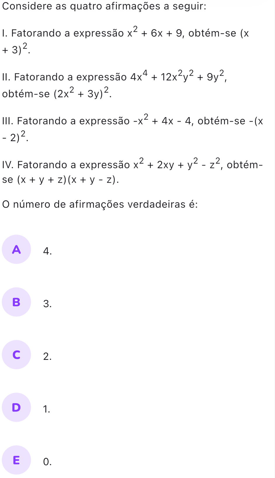 Considere as quatro afirmações a seguir:
I. Fatorando a expressão x^2+6x+9 , obtém-se (x
+3)^2. 
II. Fatorando a expressão 4x^4+12x^2y^2+9y^2, 
obtém-se (2x^2+3y)^2. 
III. Fatorando a expressão -x^2+4x-4 , obtém-se -(x
-2)^2. 
IV. Fatorando a expressão x^2+2xy+y^2-z^2 , obtém-
se (x+y+z)(x+y-z). 
O número de afirmações verdadeiras é:
A 4.
B 3.
C 2.
D 1.
E 0.