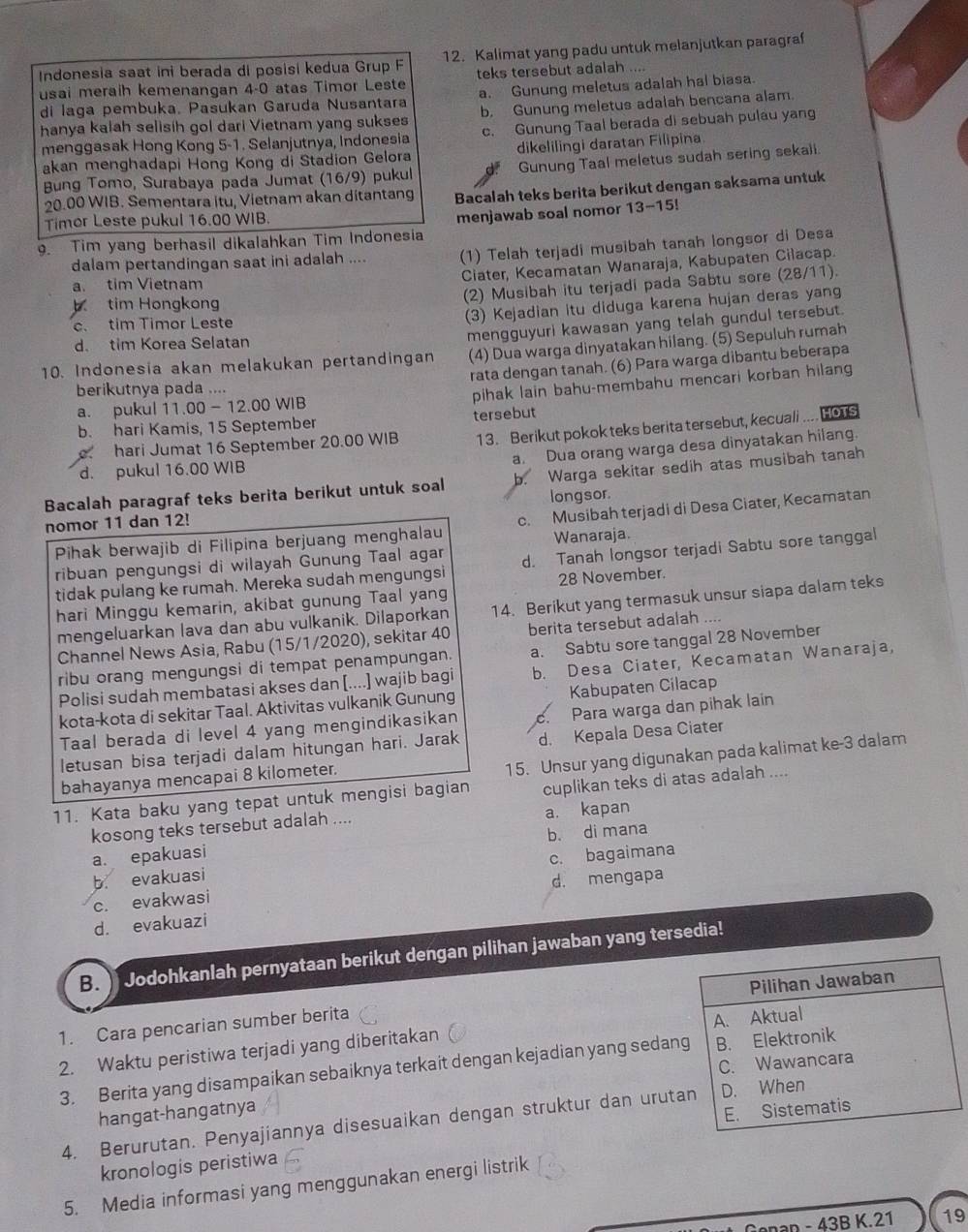 Indonesia saat ini berada di posisi kedua Grup F 12. Kalimat yang padu untuk melanjutkan paragraf
usai meraih kemenangan 4-0 atas Timor Leste teks tersebut adalah ....
di laga pembuka. Pasukan Garuda Nusantara a. Gunung meletus adalah hal biasa.
hanya kalah selisih gol dari Vietnam yang sukses b. Gunung meletus adalah bencana alam.
menggasak Hong Kong 5-1. Selanjutnya, Indonesia c. Gunung Taal berada di sebuah pulau yang
akan menghadapi Hong Kong di Stadion Gelora dikelilingi daratan Filipina
Bung Tomo, Surabaya pada Jumat (16/9) pukul Gunung Taal meletus sudah sering sekali
20.00 WIB. Sementara itu, Vietnam akan ditantang Bacalah teks berita berikut dengan saksama untuk
Timor Leste pukul 16.00 WIB.
9. Tim yang berhasil dikalahkan Tim Indonesia menjawab soal nomor 13-15!
dalam pertandingan saat ini adalah .... (1) Telah terjadi musibah tanah longsor di Desa
Ciater, Kecamatan Wanaraja, Kabupaten Cilacap
(2) Musibah itu terjadi pada Sabtu sore (28/11).
a. tim Vietnam
b tim Hongkong
c. tim Timor Leste
(3) Kejadian itu diduga karena hujan deras yang
mengguyuri kawasan yang telah gundul tersebut.
d. tim Korea Selatan
10. Indonesia akan melakukan pertandingan (4) Dua warga dinyatakan hilang. (5) Sepuluh rumah
rata dengan tanah. (6) Para warga dibantu beberapa
berikutnya pada ....
a. pukul 11.00 - 12.00 WIB pihak lain bahu-membahu mencari korban hilang
13. Berikut pokok teks berita tersebut, kecuali .... HOTS
b. hari Kamis, 15 September
hari Jumat 16 September 20.00 WIB tersebut
a. Dua orang warga desa dinyatakan hilang.
d. pukul 16.00 WIB
Bacalah paragraf teks berita berikut untuk soal b. Warga sekitar sedih atas musibah tanah
nomor 11 dan 12! longsor.
Pihak berwajib di Filipina berjuang menghalau c. Musibah terjadi di Desa Ciater, Kecamatan
Wanaraja.
ribuan pengungsi di wilayah Gunung Taal agar d. Tanah longsor terjadi Sabtu sore tanggal
tidak pulang ke rumah. Mereka sudah mengungsi
28 November.
hari Minggu kemarin, akibat gunung Taal yang
mengeluarkan lava dan abu vulkanik. Dilaporkan 14. Berikut yang termasuk unsur siapa dalam teks
Channel News Asia, Rabu (15/1/2020), sekitar 40 berita tersebut adalah ....
ribu orang mengungsi di tempat penampungan. a. Sabtu sore tanggal 28 November
Polisi sudah membatasi akses dan [....] wajib bagi b. Desa Ciater, Kecamatan Wanaraja,
kota-kota di sekitar Taal. Aktivitas vulkanik Gunung Kabupaten Cilacap
Taal berada di level 4 yang mengindikasikan c. Para warga dan pihak lain
letusan bisa terjadi dalam hitungan hari. Jarak d. Kepala Desa Ciater
bahayanya mencapai 8 kilometer.
15. Unsur yang digunakan pada kalimat ke-3 dalam
11. Kata baku yang tepat untuk mengisi bagian cuplikan teks di atas adalah ....
kosong teks tersebut adalah .... a. kapan
b. di mana
a. epakuasi
b. evakuasi c. bagaimana
c. evakwasi d. mengapa
d. evakuazi
B.  Jodohkanlah pernyataan berikut dengan pilihan jawaban yang tersedia!
1. Cara pencarian sumber berita Pilihan Jawaban
2. Waktu peristiwa terjadi yang diberitakan A. Aktual
3. Berita yang disampaikan sebaiknya terkait dengan kejadian yang sedang B. Elektronik
hangat-hangatnya C. Wawancara
4. Berurutan. Penyajiannya disesuaikan dengan struktur dan urutan D. When
kronologis peristiwa E. Sistematis
5. Media informasi yang menggunakan energi listrik
-43BK.21 19