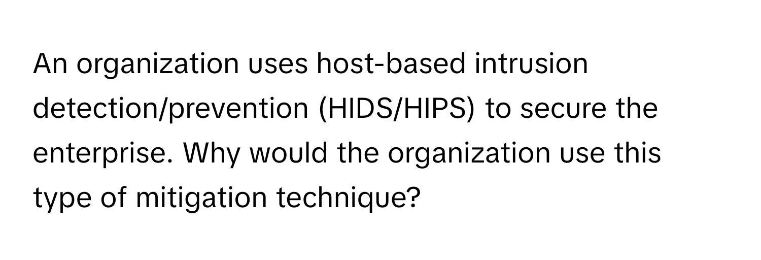 An organization uses host-based intrusion detection/prevention (HIDS/HIPS) to secure the enterprise. Why would the organization use this type of mitigation technique?