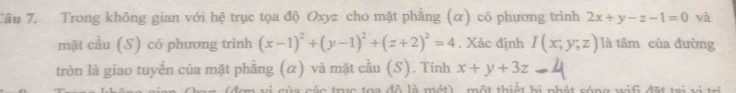 Trong không gian với hệ trục tọa độ Oxyz cho mặt phẳng (α) có phương trình 2x+y-z-1=0 và 
mặt cầu (S) có phương trình (x-1)^2+(y-1)^2+(z+2)^2=4. Xác định I(x,y,z) là tâm của đường 
tròn là giao tuyến của mặt phẳng (α) và mặt cầu (S). Tính x+y+3z
ác truc toa đô là mét) , một thiết bị phát sóng wif đặt tại vị trí