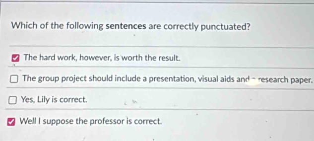 Which of the following sentences are correctly punctuated?
The hard work, however, is worth the result.
The group project should include a presentation, visual aids and-research paper.
Yes, Lily is correct.
Well I suppose the professor is correct.