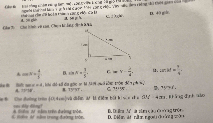 Hai công nhân cùng làm một công việc trong 20 giờ thi xong, N
người thứ hai làm 7 giờ thì được 30% công việc. Vậy nếu làm riêng thì thời gian của ngườ
thứ hai cần để hoàn thành công việc đó là
A. 50 giờ. B. 60 giờ. C. 30 giờ. D. 40 giờ.
Câu 7: Cho hình vẽ sau. Chọn khẳng định SAI:
A. cos N= 4/5 . B. sin N= 3/5 . C. tan N= 3/4 . D. cot M= 5/4 . 
âu B Biết tan alpha =4 khi đó số đo góc a là (kết quả làm tròn đến phút).
A 75°58', B, 75°57'. C. 75°59'. D. 75°50'. 
l# B: Cho đường tròn (0;4cm) và điểm Mộ là điểm bất kì sao cho OM=4cm. Khẳng định nào
say đây đùng?
A Biểm A nằm trên đường tròn. B. Điểm M là tâm của đường tròn.
C m M nằm trong đường tròn. D. Điểm M nằm ngoài đường tròn.