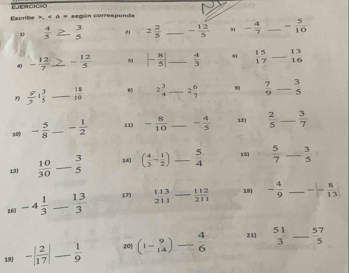 EJERCICIO 
Escribe >, < ó = según corresponda 
1)   4/5  _3 
2) 2 2/5  _ - 12/5  3) - 4/7  _ - 5/10 
5 
4) - 12/7  _ - 12/5 
5) |- 8/5 | _  4/3  6)  15/17  _  13/16 
7) ; 1 3/5  _  18/10  8) 2beginarrayr 3 4endarray _ 2 6/7 
9)  7/9  _ beginarrayr 3 5endarray
10) - 5/8  _ - 1/2 
11) - 8/10  _ - 4/5  12)  2/5  _  3/7 
13)  10/30  _  3/5 
15)  5/7 
14) ( 4/3 - 1/2 ) _  5/4  _  3/5 
18) - 4/9  _ -|- 8/13 |
16) -4 1/3  _  13/3 
17)  113/211  _  112/211 
21) beginarrayr 51 3endarray _  57/5 
20) 
19) -| 2/17 | _. 1/9  (1-beginarrayr 9 14endarray )- 4/6 