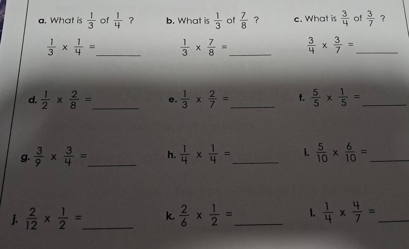 What is  1/3  of  1/4  ？ b. What is  1/3  of  7/8  ? c. What is  3/4  of  3/7  ? 
_  1/3 *  1/4 =
_  1/3 *  7/8 =
_  3/4 *  3/7 =
d.  1/2 *  2/8 = _  1/3 *  2/7 = _  5/5 *  1/5 = _ 
e. 
f. 
g.  3/9 *  3/4 = _ 
i. 
h.  1/4 *  1/4 = _  5/10 *  6/10 = _ 
j.  2/12 *  1/2 = _ k.  2/6 *  1/2 = _ 1.  1/4 *  4/7 = _