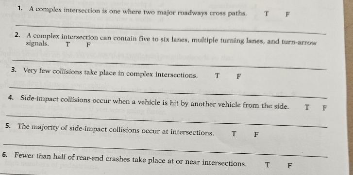 A complex intersection is one where two major roadways cross paths. T F
_
2. A complex intersection can contain five to six lanes, multiple turning lanes, and turn-arrow
signals. T F
_
3. Very few collisions take place in complex intersections. T F
_
_
4. Side-impact collisions occur when a vehicle is hit by another vehicle from the side. T F
5. The majority of side-impact collisions occur at intersections. T F
_
6. Fewer than half of rear-end crashes take place at or near intersections. T F