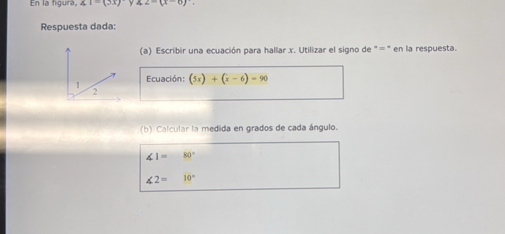 En la figura, ∠ 1=(3x) y ∠ 2=(x-6)^circ . 
Respuesta dada: 
(a) Escribir una ecuación para hallar x. Utilizar el signo de "=" en la respuesta. 
Ecuación: (5x)+(x-6)=90
(b) Calcular la medida en grados de cada ángulo.
∠ 1= 80°
∠ 2= 10°