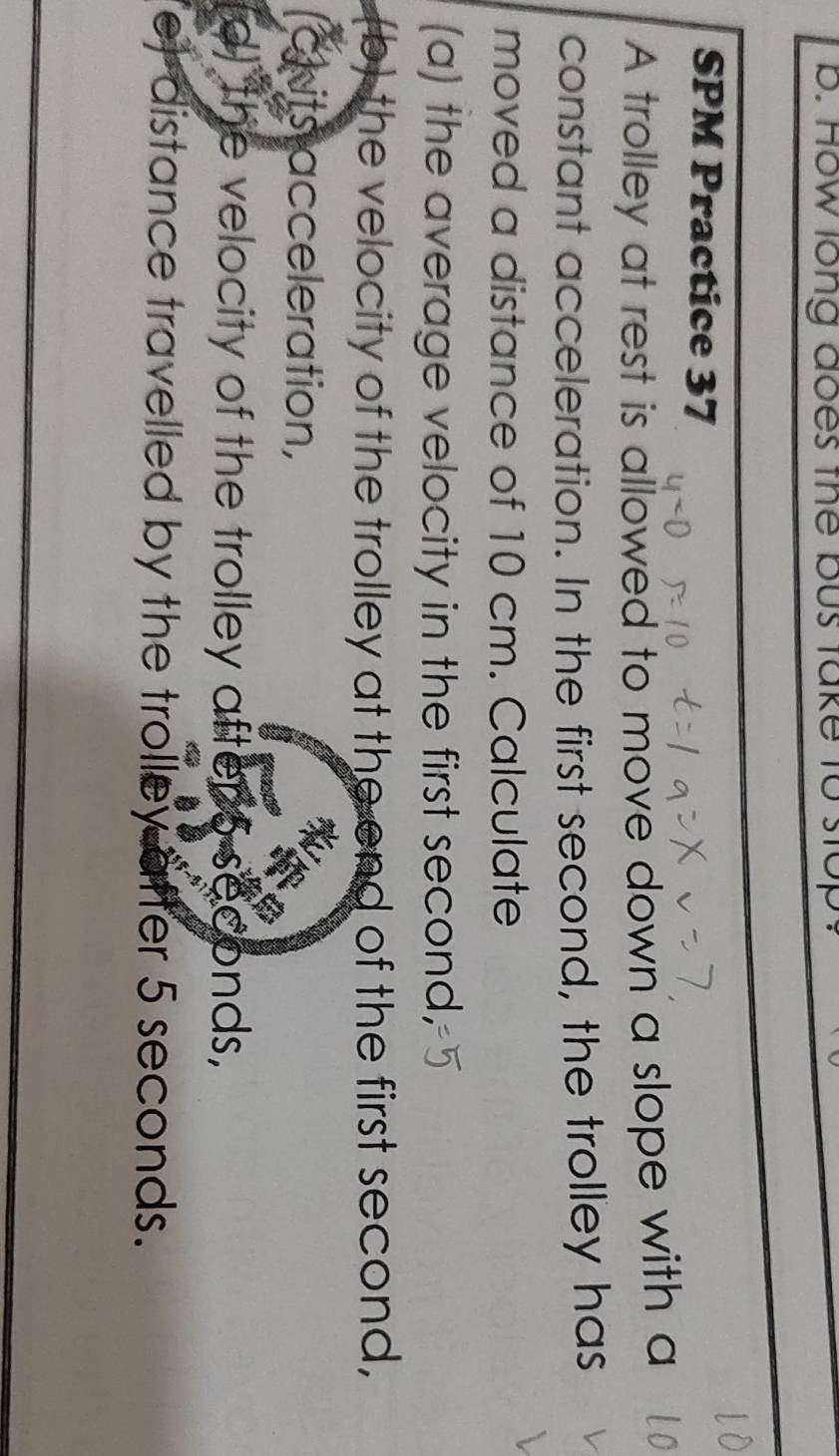 How long does the bus take to stops 
SPM Practice 37 
A trolley at rest is allowed to move down a slope with a 
constant acceleration. In the first second, the trolley has 
moved a distance of 10 cm. Calculate 
(a) the average velocity in the first second, 
(b) the velocity of the trolley at the end of the first second, 
crits acceleration, 
(d) the velocity of the trolley aftens sec nds, D 
e) distance travelled by the trolley after 5 seconds.
