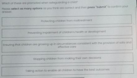 Which of these are promoted when safeguarding a child?
answer. Please select as many options as you think are correct and then press "Submit" to confirm your
Protecting children from maltreatment
Preventing impairment of children's health or development
Ensuring that children are growing up in circumstances consistent with the provision of safe and
effective care
Stopping children from making their own decisions
Taking action to enable all children to have the best outcomes