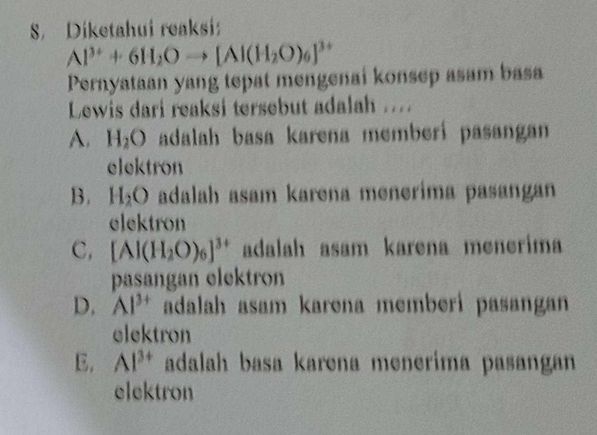 Diketahui reaksi
Al^(3+)+6H_2Oto [Al(H_2O)_6]^3+
Pernyataan yang tepat mengenai konsep asam basa
Lewis dari reaksi tersebut adalah ....
A. H_2O adalah basa karena memberi pasangan 
elektron
B. H_2O adalah asam karena menerima pasangan
elektron
C, [Al(H_2O)_6]^3+ adalah asam karena menerima
pasangan elektron
D. Al^(3+) adalah asam karena memberi pasangan 
elektron
E. Al^(3+) adalah basa karena menerima pasangan 
elektron