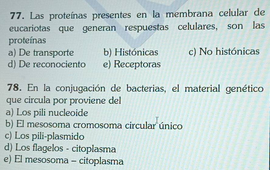 Las proteínas presentes en la membrana celular de
eucariotas que generan respuestas celulares, son las
proteínas
a) De transporte b) Histónicas c) No histónicas
d) De reconociento e) Receptoras
78. En la conjugación de bacterias, el material genético
que circula por proviene del
a) Los pili nucleoide
b) El mesosoma cromosoma circular único
c) Los pili-plasmido
d) Los flagelos - citoplasma
e) El mesosoma - citoplasma