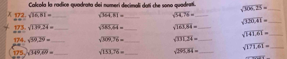 Calcola la radice quadrata dei numeri decimali dati che sono quadrati. sqrt(306,25)= _ 
χ 172. sqrt(16,81)= _ sqrt(364,81)= _ sqrt(54,76)= _ 
_ sqrt(320,41)=
173. sqrt(139,24)= _ sqrt(585,64)= _ sqrt(163,84)= _ 
174. sqrt(59,29)= _ sqrt(309,76)= _ sqrt(331,24)= _ sqrt(141,61)= _ 
175. sqrt(349,69)= _ sqrt(153,76)= _ sqrt(295,84)= _ sqrt(171,61)= _
120°