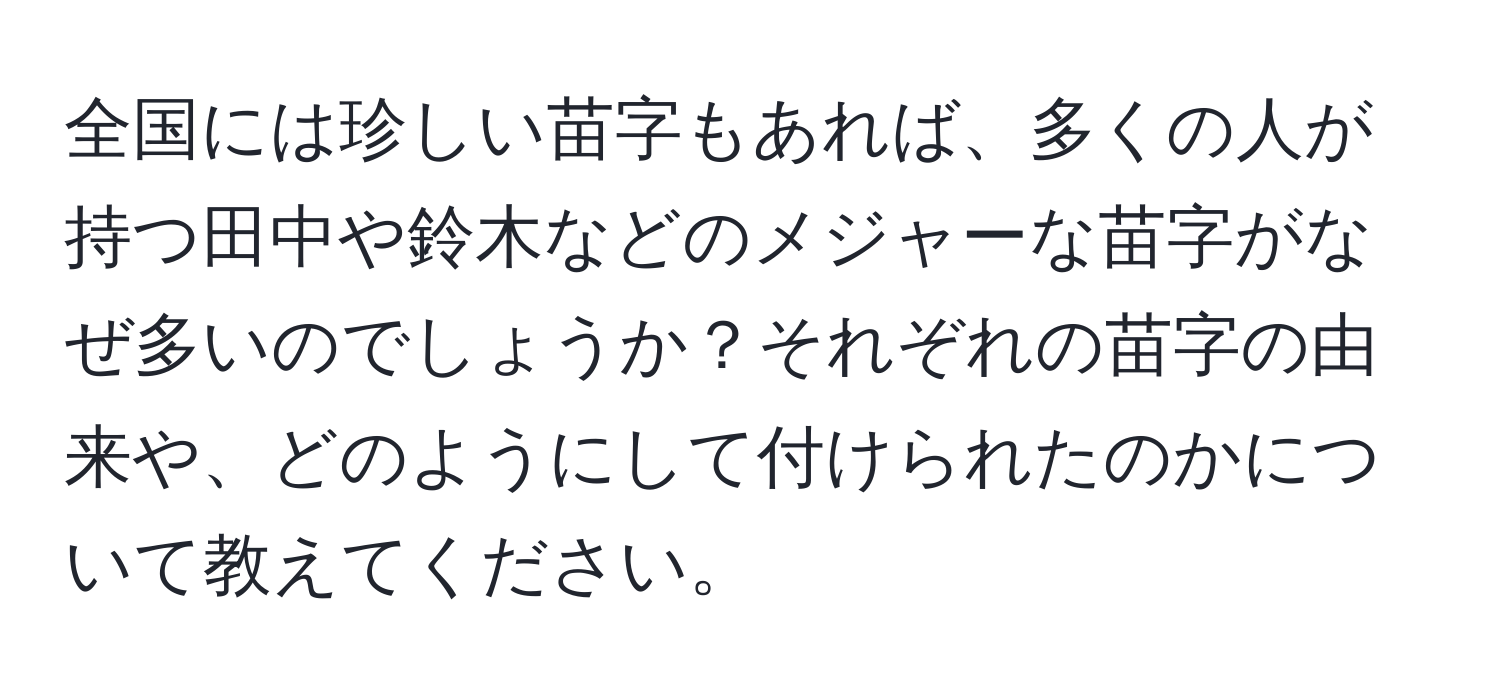 全国には珍しい苗字もあれば、多くの人が持つ田中や鈴木などのメジャーな苗字がなぜ多いのでしょうか？それぞれの苗字の由来や、どのようにして付けられたのかについて教えてください。