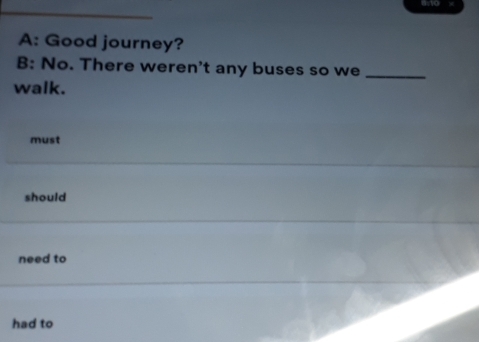 ano 
A: Good journey? 
B: No. There weren't any buses so we_ 
walk. 
must 
should 
need to 
had to