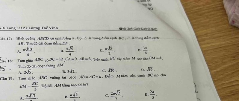 Long THPT Lương Thế Vinh ⑥③④④③⑥③④⑥①
Câu 17: Hình vuông ABCD có cạnh bằng a. Gọi E là trung điểm cạnh BC , F là trung điểm cạnh
AE . Tìm độ dài đoạn thẳng DF.
A.  asqrt(13)/4 · B.  asqrt(5)/4 · C.  asqrt(3)/2 · D.  3a/4 . 
Câu 18: Tam giác ABC có BC=12, CA=9, AB=6. Trên cạnh BC lấy điểm M sao cho BM=4. 
Tính độ dài đoạn thẳng AM
A. 2sqrt(5). B. 3sqrt(2). C. sqrt(20). D. sqrt(19). 
Câu 19: Tam giác ABC vuông tại Á có AB=AC=a. Điểm M nằm trên cạnh BC sao cho
BM= BC/3  Độ dài AM bằng bao nhiêu?
A. frac asqrt(17). B.  asqrt(5)/3 . C.  2asqrt(2)/3 · D.  2a/3 .