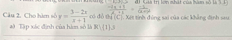 trei khoảng (-1;3).5 d) Giả trị lớn nhất của hàm số là 3.4
Câu 2. Cho hàm số y= (3-2x)/x+1  có đồ thị (C). Xét tính đúng sai của các khẳng định sau:
a) Tập xác định của hàm số là R|R| s